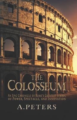 The Colosseum: An Epic Chronicle of Rome's Greatest Symbol of Power, Spectacle, and Innovation: A Comprehensive History of the Gladia - A. Peters