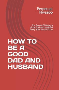 Coperta cărții 'How to Be a Good Dad and Husband: The Secret Of Being A Good Dad And Husband Every Man Should Know - Perpetual Nwaebo'