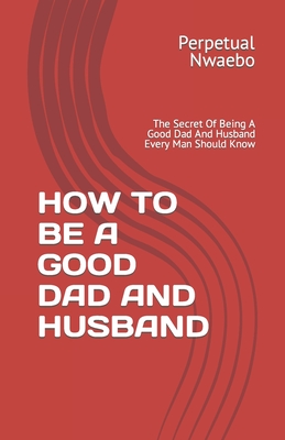 Coperta cărții 'How to Be a Good Dad and Husband: The Secret Of Being A Good Dad And Husband Every Man Should Know - Perpetual Nwaebo'