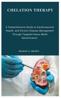 Chelation Therapy: A Comprehensive Guide to Cardiovascular Health, and Chronic Disease Management Through Targeted Heavy Metal Detoxification - Sharon G. Brown