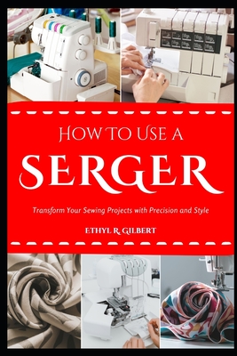 How to Use a Serger: Transform Your Sewing Projects with Precision and Style - Ethyl R. Gilbert