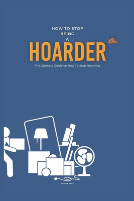 How To Stop Being A Hoarder: The Ultimate Guide on How To Stop Hoarding - Patrick Anna