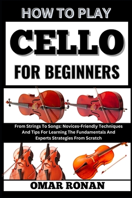 How to play cello for beginners: From Strings To Songs: Novices-Friendly Techniques And Tips For Learning The Fundamentals And Experts Strategies From - Omar Ronan