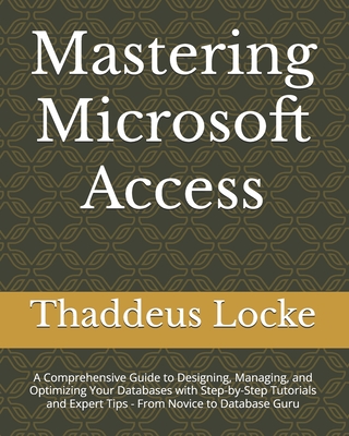 Mastering Microsoft Access: A Comprehensive Guide to Designing, Managing, and Optimizing Your Databases with Step-by-Step Tutorials and Expert Tip - Thaddeus Locke