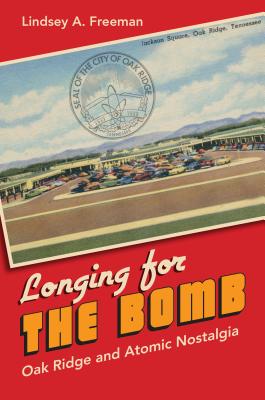 Longing for the Bomb: Oak Ridge and Atomic Nostalgia - Lindsey A. Freeman