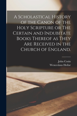 A Scholastical History of the Canon of the Holy Scripture or The Certain and Indubitate Books Thereof as They Are Received in the Church of England. - John 1594-1672 Cosin