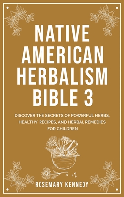 Native American Herbalism Bible 3: Discover the Secrets of Powerful Herbs, Healthy Recipes, and Herbal Remedies for Children - Rosemary Kennedy