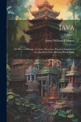 Java; or, How to Manage a Colony. Showing a Practical Solution to the Questions now Affecting British India; Volume 1 - James William B. Money