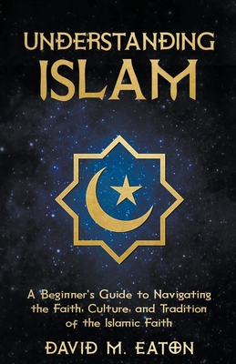 Understanding Islam: A Beginner's Guide to Navigating the Faith, Culture, and Tradition of the Islamic Faith - David M. Eaton
