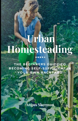 Urban Homesteading: The Beginner's Guide to Becoming Self-Sufficient in Your Own Backyard - Angus Sherman