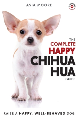 The Complete Happy Chihuahua Guide: The A-Z Chihuahua Manual for New and Experienced Owners - Asia Moore