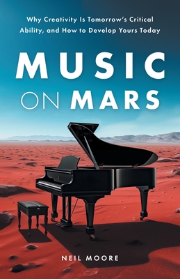 Music on Mars: Why Creativity Is Tomorrow's Critical Ability, and How to Develop Yours Today - Neil Moore