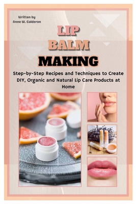 Lip Balm Making: Step-by-Step Recipes and Techniques to Create DIY, Organic and Natural Lip Care Products at Home - Anne W. Calderon