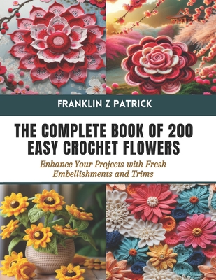 The Complete Book of 200 Easy Crochet Flowers: Enhance Your Projects with Fresh Embellishments and Trims - Franklin Z. Patrick