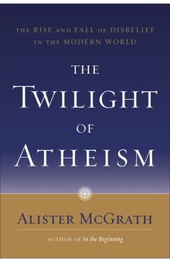 The Twilight of Atheism: The Rise and Fall of Disbelief in the Modern World - Alister Mcgrath
