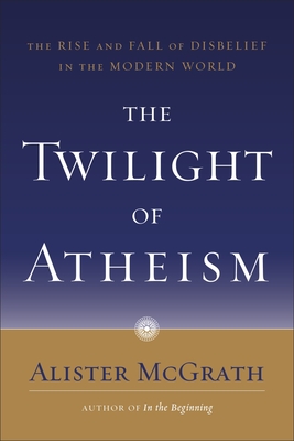 The Twilight of Atheism: The Rise and Fall of Disbelief in the Modern World - Alister Mcgrath