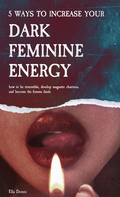5 Ways to Increase Your Dark Feminine Energy: How To Be Irresistible, Develop Magnetic Charisma, And Become The Femme Fatale - Ella Demie