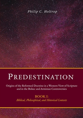 Predestination: Origins of the Reformed Doctrine in a Western View of Scripture and in the Bolsec and Arminian Controversies, Biblical, Philosophical - Philip C. Holtrop