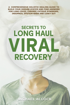 Secrets to Long Haul Viral Recovery: A Comprehensive Holistic Healing Guide to Build Your Immune System and Find Answers for Long Covid, Chronic Fatig - Michael Alcock