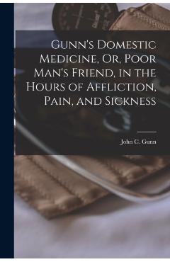 Gunn's Domestic Medicine, Or, Poor Man's Friend, in the Hours of Affliction, Pain, and Sickness - John C. Gunn