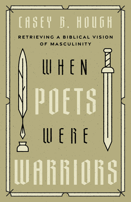 When Poets Were Warriors: Retrieving a Biblical Vision of Masculinity - Casey B. Hough