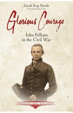Glorious Courage: The Life of Confederate John Pelham in the Army of Northern Virginia - Sarah Kay Bierle