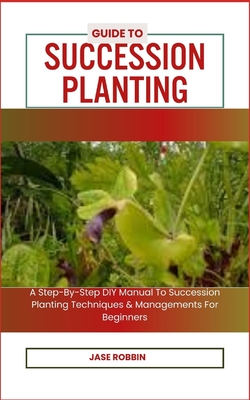 Guide to Succession Planting: A Step-By-Step DIY Manual To Succession Planting Techniques & Managements For Beginners - Jase Robbin
