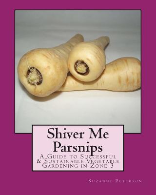 Shiver Me Parsnips: A Guide to Successful Sustainable Vegetable Gardening in Zone 3 - Suzanne K. Peterson