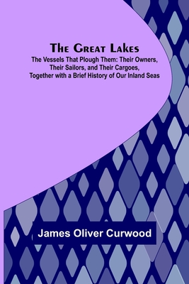 The Great Lakes; The Vessels That Plough Them: Their Owners, Their Sailors, and Their Cargoes, Together with a Brief History of Our Inland Seas - James Oliver Curwood