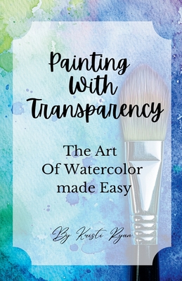 Painting With Transparency: The Art Of Watercolor Made Easy - Kristi Ryan