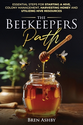The Beekeepers Path: Essential Steps for Starting a Hive, Colony Management, Harvesting Honey and Utilizing Hive Resources - Bren Ashby