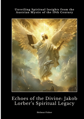 Echoes of the Divine: Jakob Lorber's Spiritual Legacy: Unveiling Spiritual Insights from the Austrian Mystic of the 19th Century - Helmut Fisher