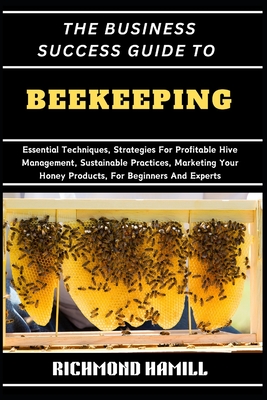 The Business Success Guide to Beekeeping: Essential Techniques, Strategies For Profitable Hive Management, Sustainable Practices, Marketing Your Honey - Richmond Hamill