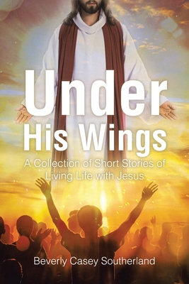 Under His Wings: A Collection of Short Stories of Living Life with Jesus - Beverly Casey Southerland