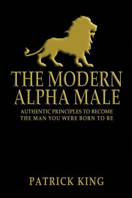 The Modern Alpha Male: Authentic Principles to Become the Man you were Born To Be - Patrick King