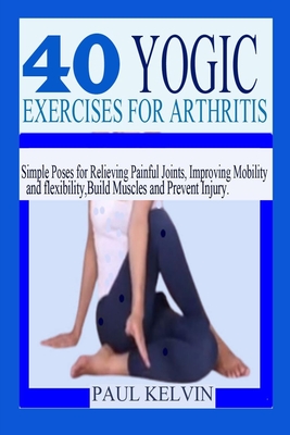 40 Yogic Exercises for Arthritis: Simple Poses for Relieving Painful Joints, Improving Mobility and Flexibility, Build Muscles, and Prevent Injury. - Paul Kelvin