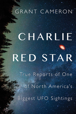 Charlie Red Star: True Reports of One of North America's Biggest UFO Sightings - Grant Cameron