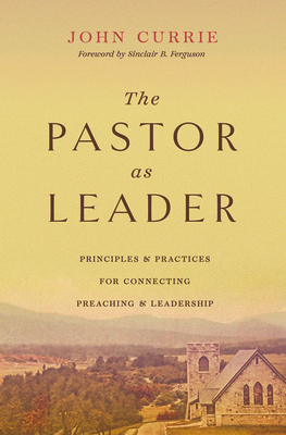The Pastor as Leader: Principles and Practices for Connecting Preaching and Leadership - John Currie
