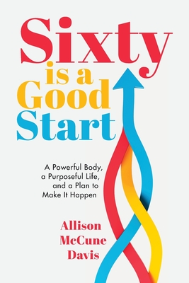 Sixty Is a Good Start: A Powerful Body, a Purposeful Life, and a Plan to Make it Happen - Allison Davis