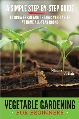 Vegetable Gardening for Beginners: A Simple, Step-By-Step Guide to Grow Fresh and Organic Vegetables at Home All-Year Round Vertical and Raised Bed Ga - Mizuna A. Kale