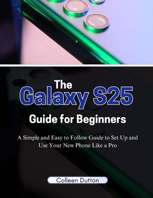 The Galaxy S25 Guide for Beginners: A Simple and Easy to Follow Direction to Set Up and Use Your New Phone Like a Pro - Colleen Dutton