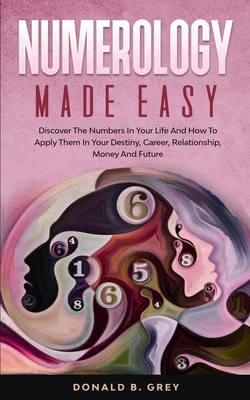 Numerology Made Easy: Discover The Numbers In Your Life And How To Apply Them In Your Destiny, Career, Relationship, Money And Future - Donald B. Grey