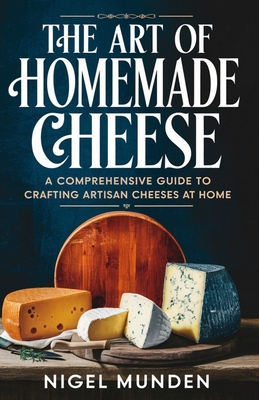 The Art of Homemade Cheese: A Comprehensive Guide to Crafting Artisan Cheeses at Home - Nigel Munden