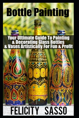 Bottle Painting: Your Ultimate Guide To Painting & Decorating Glass Bottles & Vases Artistically For Fun & Profit - Felicity Sasso