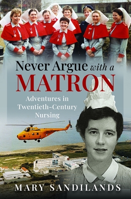 Coperta cărții 'Never Argue with a Matron: Adventures in Twentieth-Century Nursing - Mary Sandilands'