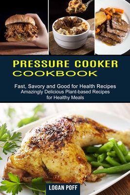 Pressure Cooker Cookbook: Amazingly Delicious Plant-based Recipes for Healthy Meals (Fast, Savory and Good for Health Recipes) - Logan Poff