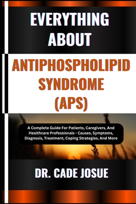 Everything about Antiphospholipid Syndrome (Aps): A Complete Guide For Patients, Caregivers, And Healthcare Professionals - Causes, Symptoms, Diagnosi - Cade Josue