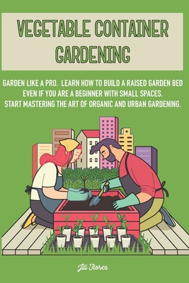 Vegetable Container Gardening: Garden Like a Pro. Learn How to Build a Raised Garden Bed Even if You Are a Beginner with Small Spaces. Start Masterin - Jill Flores