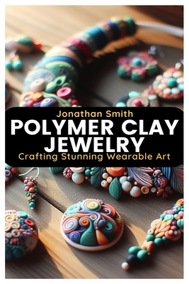 Polymer Clay Jewelry: Crafting Stunning Wearable Art - Jonathan Smith