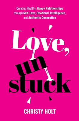 Love, Unstuck: Creating Healthy, Happy Relationships through Self-Love, Emotional Intelligence, and Authentic Connection - Christy Holt